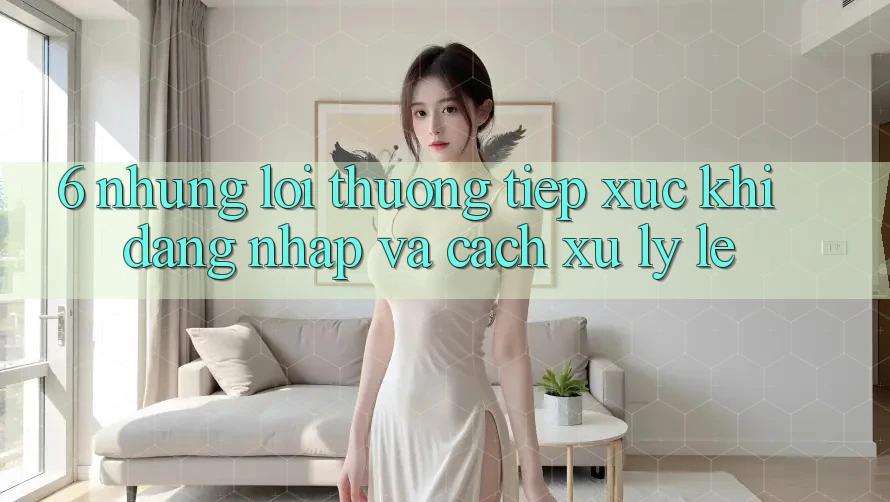 6. Những Lỗi Thường Tiếp xúc Khi Đăng Nhập Và Cách Xử Lý Lẹ 6. Những Lỗi Thường Tiếp xúc Khi Đăng Nhập Và Cách Xử Lý Lẹ