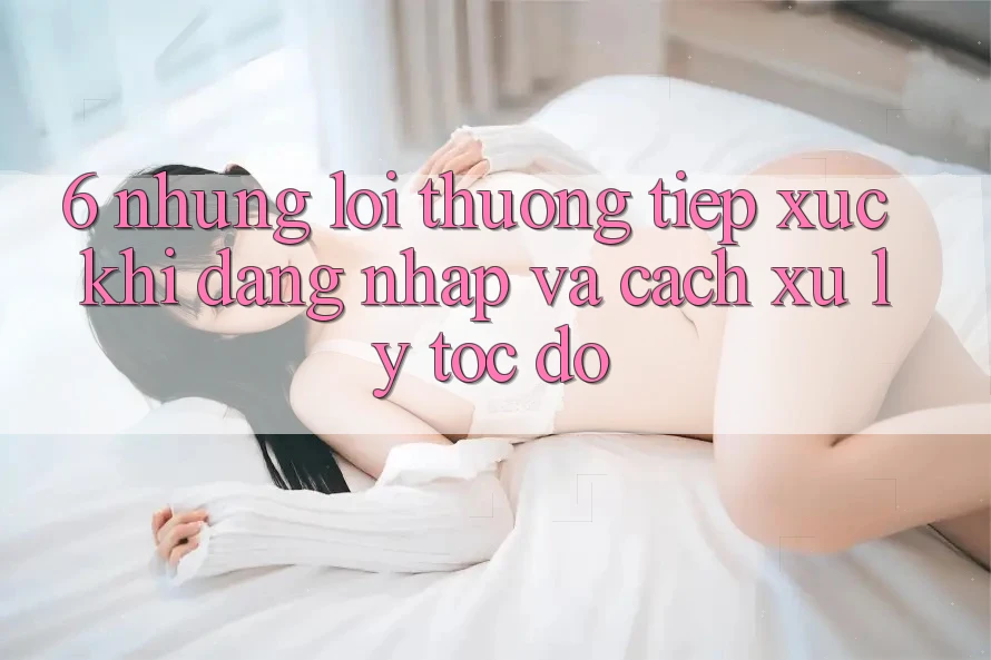 6. Những Lỗi Thường Tiếp xúc Khi Đăng Nhập Và Cách Xử Lý Tốc độ 6. Những Lỗi Thường Tiếp xúc Khi Đăng Nhập Và Cách Xử Lý Tốc độ