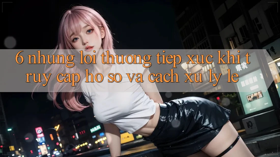 6. Những Lỗi Thường Tiếp xúc Khi Truy cập hồ sơ Và Cách Xử Lý Lẹ 6. Những Lỗi Thường Tiếp xúc Khi Truy cập hồ sơ Và Cách Xử Lý Lẹ