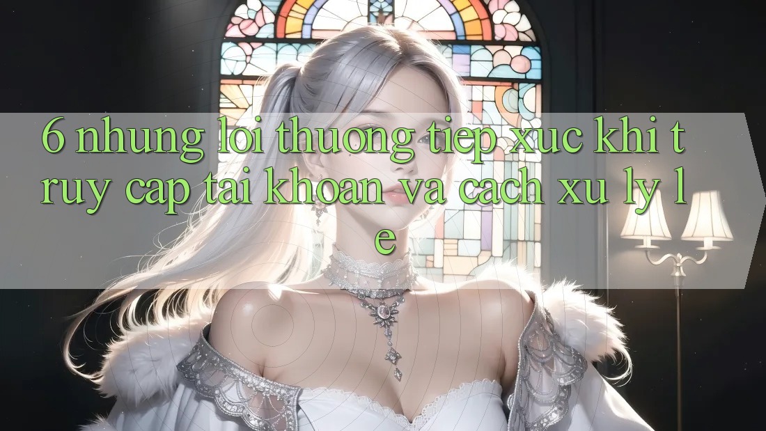 6. Những Lỗi Thường Tiếp xúc Khi Truy cập tài khoản Và Cách Xử Lý Lẹ 6. Những Lỗi Thường Tiếp xúc Khi Truy cập tài khoản Và Cách Xử Lý Lẹ