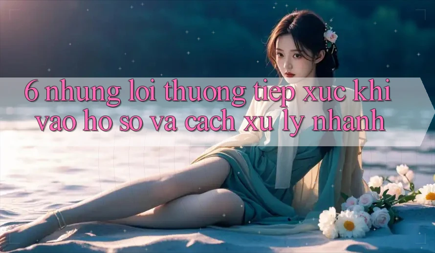 6. Những Lỗi Thường Tiếp xúc Khi Vào hồ sơ Và Cách Xử Lý Nhanh 6. Những Lỗi Thường Tiếp xúc Khi Vào hồ sơ Và Cách Xử Lý Nhanh