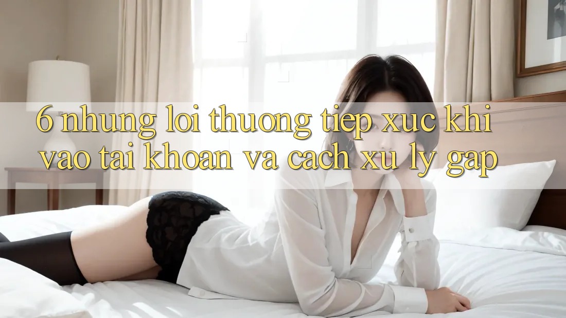 6. Những Lỗi Thường Tiếp xúc Khi Vào tài khoản Và Cách Xử Lý Gấp 6. Những Lỗi Thường Tiếp xúc Khi Vào tài khoản Và Cách Xử Lý Gấp