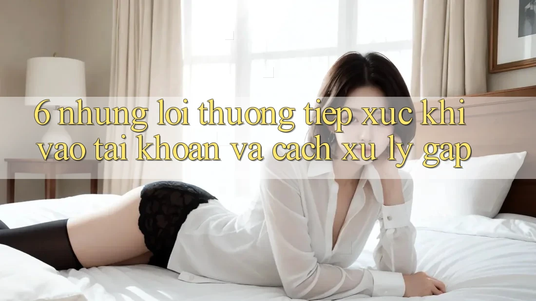 6. Những Lỗi Thường Tiếp xúc Khi Vào tài khoản Và Cách Xử Lý Gấp 6. Những Lỗi Thường Tiếp xúc Khi Vào tài khoản Và Cách Xử Lý Gấp