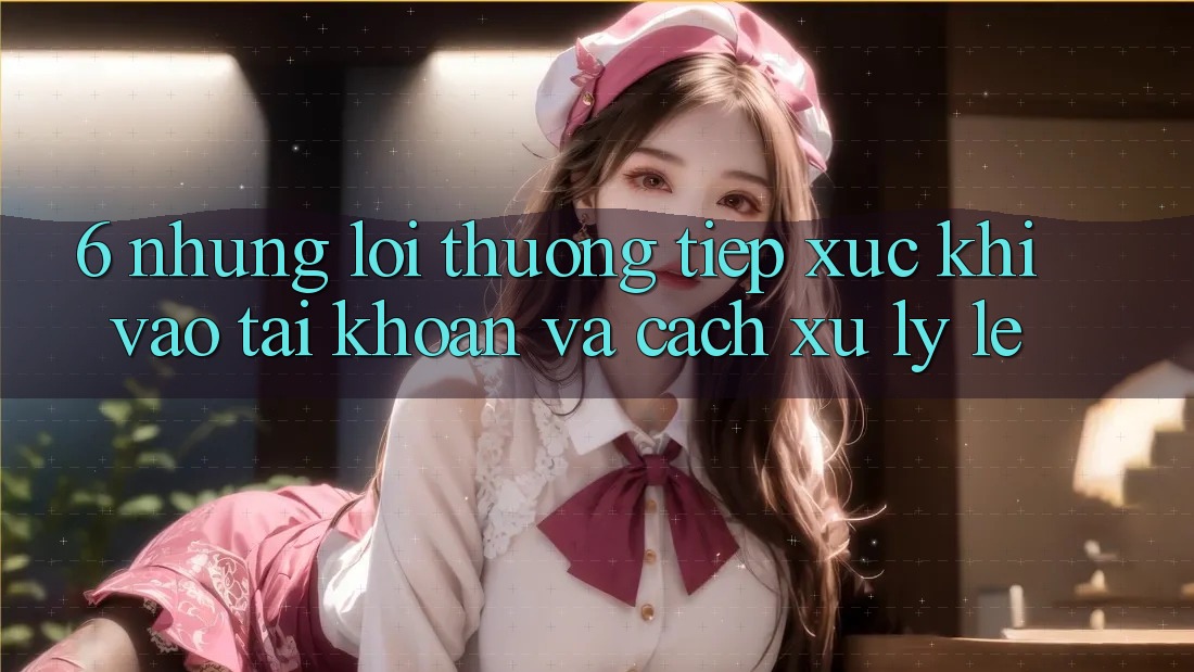 6. Những Lỗi Thường Tiếp xúc Khi Vào tài khoản Và Cách Xử Lý Lẹ 6. Những Lỗi Thường Tiếp xúc Khi Vào tài khoản Và Cách Xử Lý Lẹ