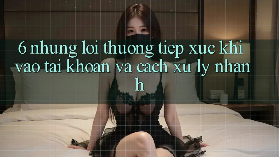 6. Những Lỗi Thường Tiếp xúc Khi Vào tài khoản Và Cách Xử Lý Nhanh 6. Những Lỗi Thường Tiếp xúc Khi Vào tài khoản Và Cách Xử Lý Nhanh