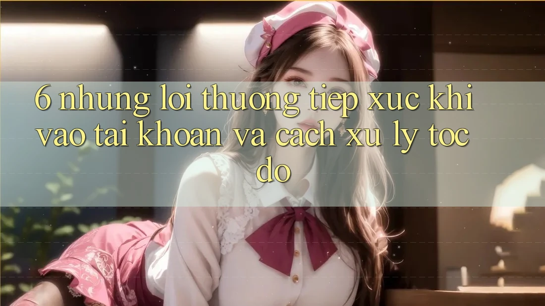 6. Những Lỗi Thường Tiếp xúc Khi Vào tài khoản Và Cách Xử Lý Tốc độ