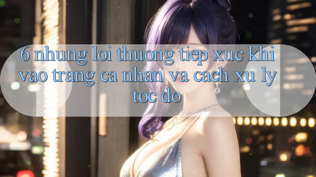 6. Những Lỗi Thường Tiếp xúc Khi Vào trang cá nhân Và Cách Xử Lý Tốc độ