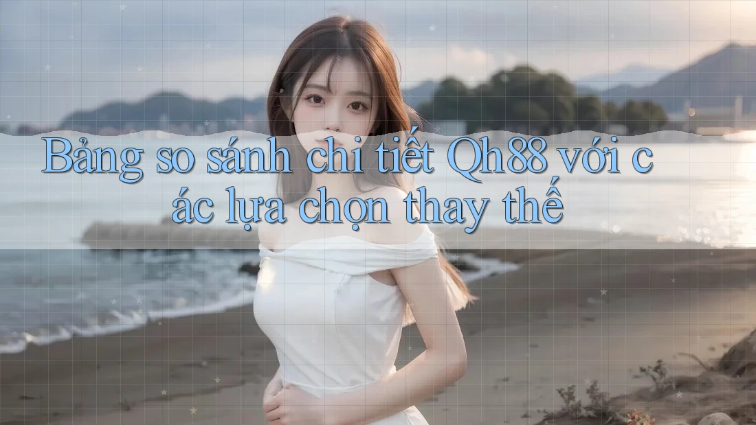 Bảng so sánh chi tiết Qh88 với các lựa chọn thay thế Bảng so sánh chi tiết Qh88 với các lựa chọn thay thế