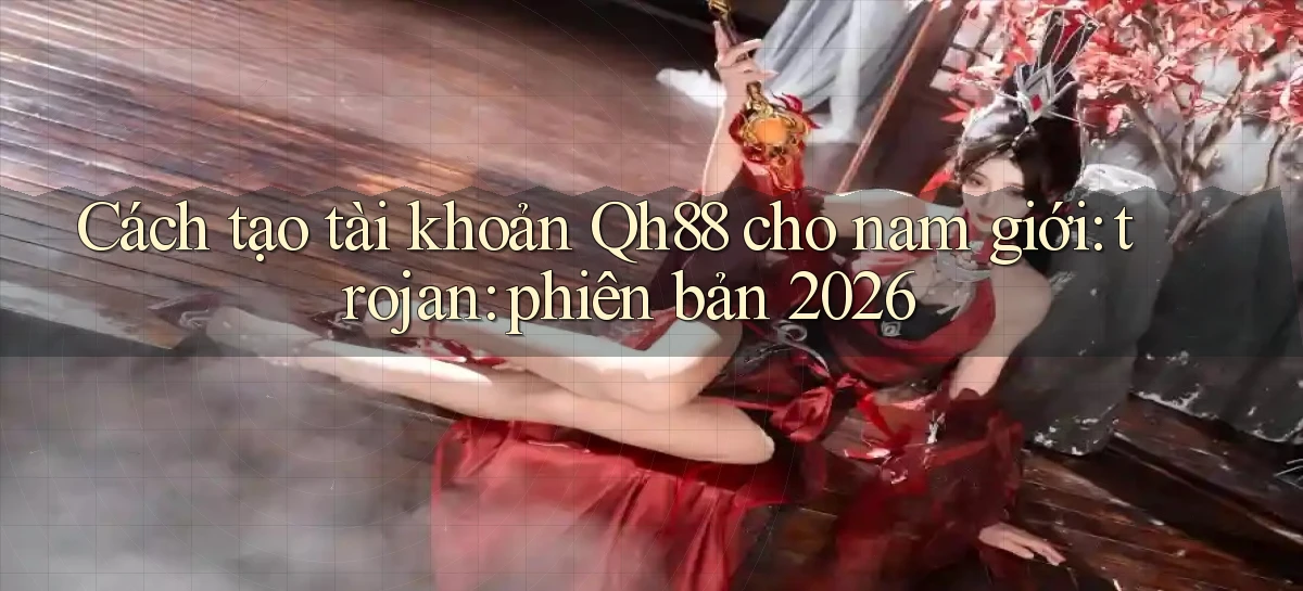 Cách tạo tài khoản Qh88 cho nam giới trojan phiên bản 2026