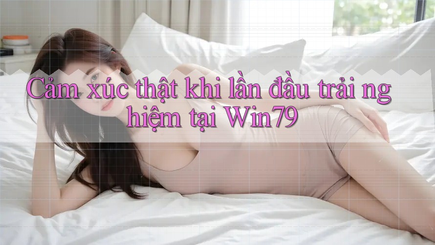 Cảm xúc thật khi lần đầu trải nghiệm tại Win79 Cảm xúc thật khi lần đầu trải nghiệm tại Win79