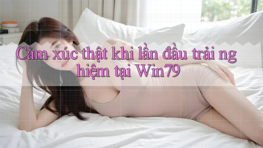 Cảm xúc thật khi lần đầu trải nghiệm tại Win79 Cảm xúc thật khi lần đầu trải nghiệm tại Win79