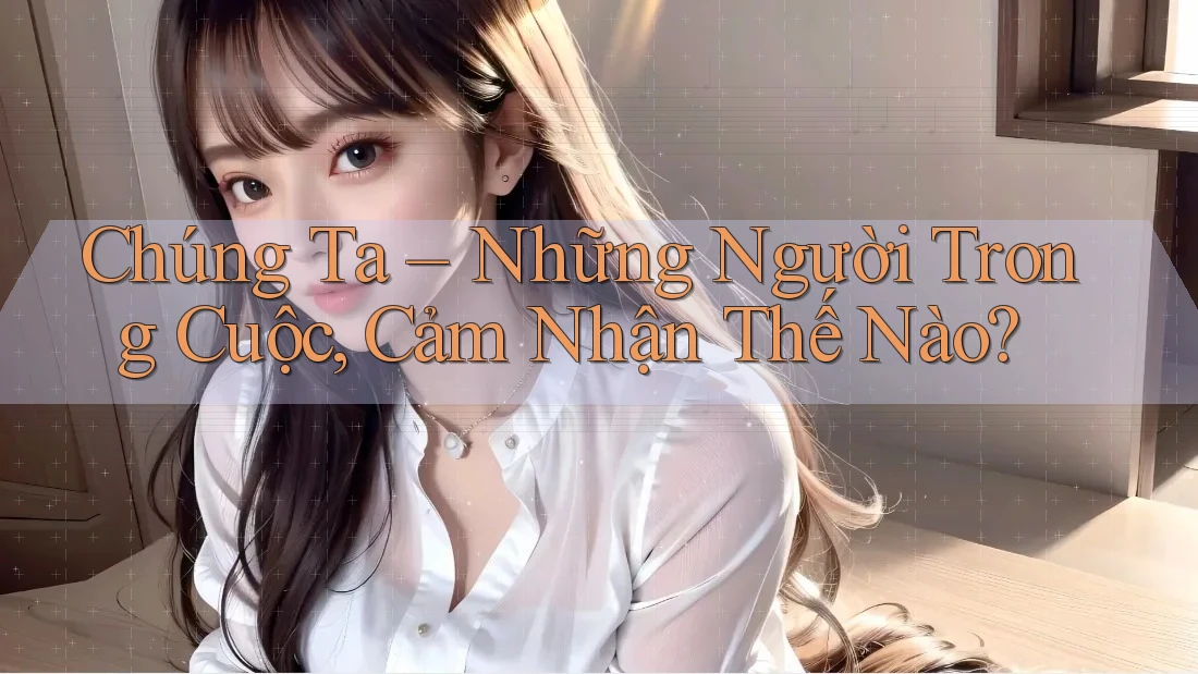 Chúng Ta – Những Người Trong Cuộc, Cảm Nhận Thế Nào? Chúng Ta – Những Người Trong Cuộc, Cảm Nhận Thế Nào?