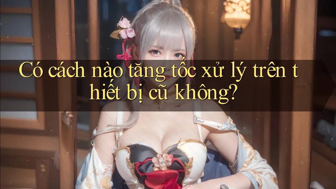 Có cách nào tăng tốc xử lý trên thiết bị cũ không? Có cách nào tăng tốc xử lý trên thiết bị cũ không?
