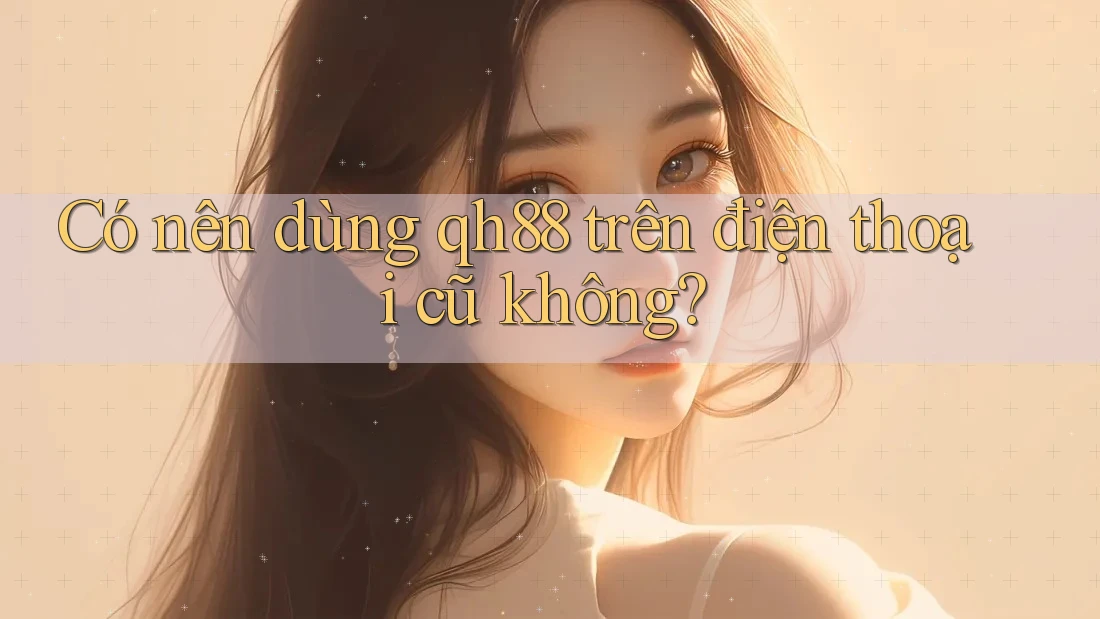 Có nên dùng qh88 trên điện thoại cũ không? Có nên dùng qh88 trên điện thoại cũ không?