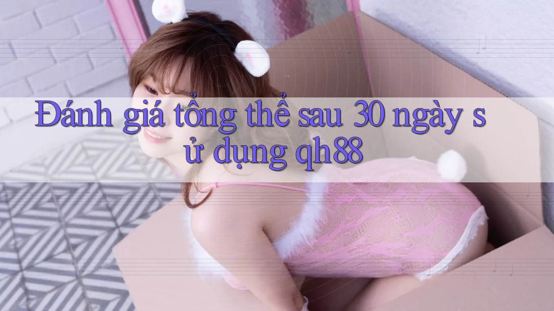 Đánh giá tổng thể sau 30 ngày sử dụng qh88 Đánh giá tổng thể sau 30 ngày sử dụng qh88