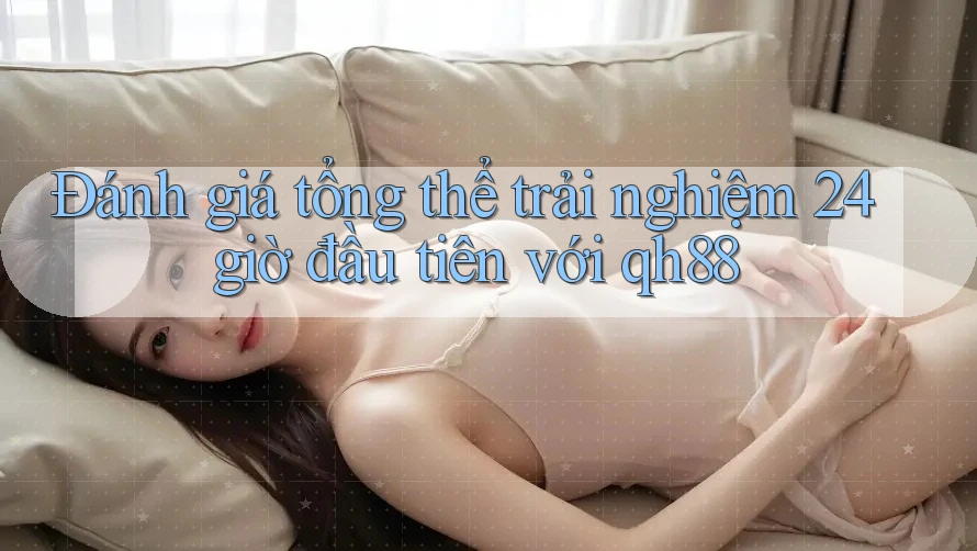 Đánh giá tổng thể trải nghiệm 24 giờ đầu tiên với qh88 Đánh giá tổng thể trải nghiệm 24 giờ đầu tiên với qh88