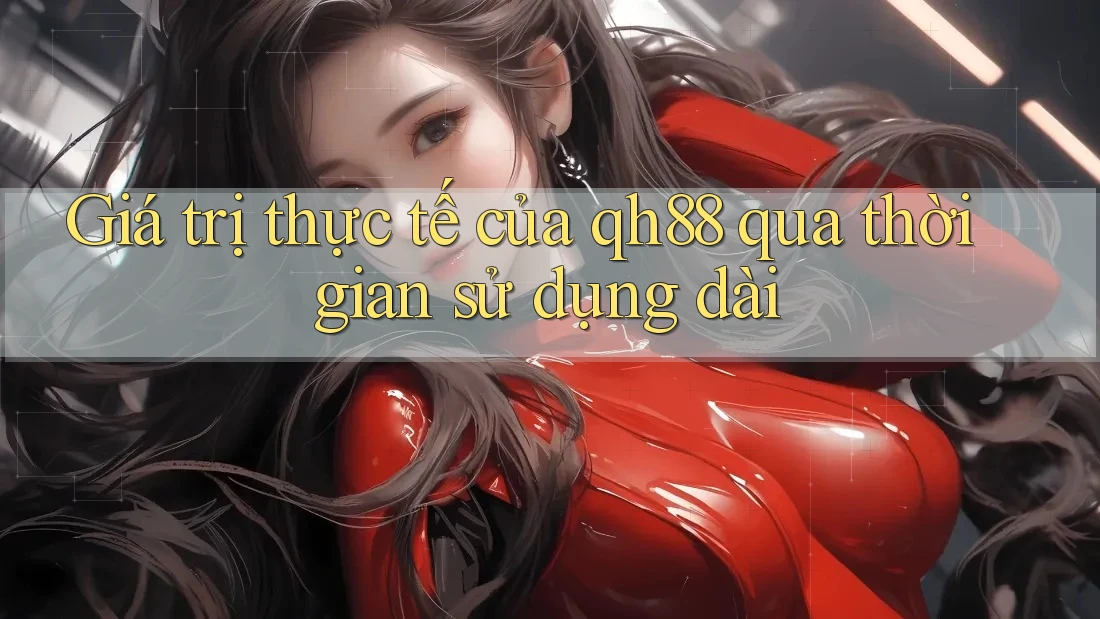 Giá trị thực tế của qh88 qua thời gian sử dụng dài Giá trị thực tế của qh88 qua thời gian sử dụng dài