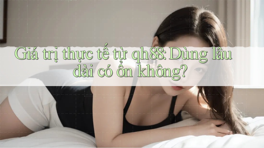 Giá trị thực tế từ qh88: Dùng lâu dài có ổn không? Giá trị thực tế từ qh88: Dùng lâu dài có ổn không?