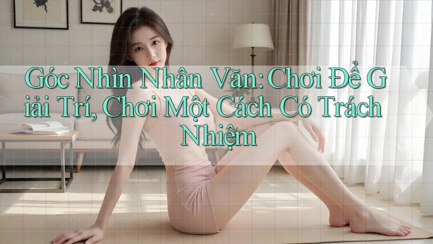 Góc Nhìn Nhân Văn: Chơi Để Giải Trí, Chơi Một Cách Có Trách Nhiệm Góc Nhìn Nhân Văn: Chơi Để Giải Trí, Chơi Một Cách Có Trách Nhiệm