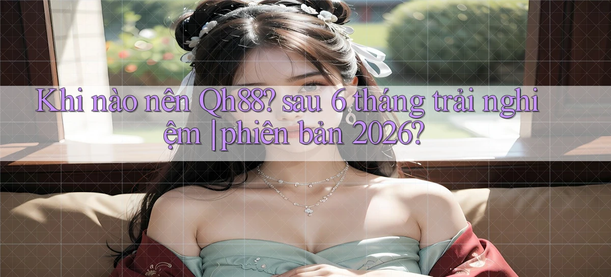 Khi nào nên Qh88 sau 6 tháng trải nghiệm phiên bản 2026