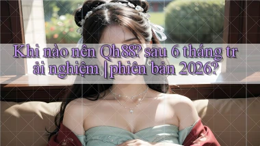 Khi nào nên Qh88 sau 6 tháng trải nghiệm phiên bản 2026
