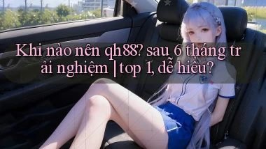 Khi nào nên qh88 sau 6 tháng trải nghiệm top 1, dễ hiểu