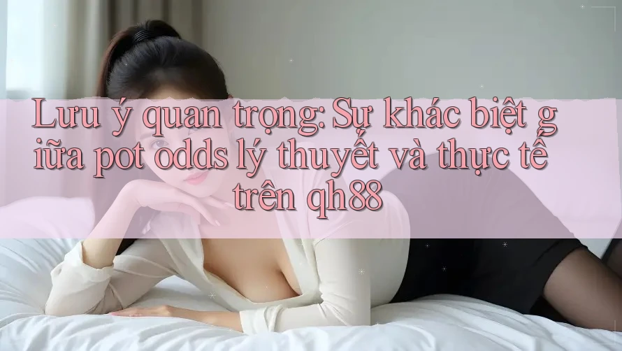 Lưu ý quan trọng: Sự khác biệt giữa pot odds lý thuyết và thực tế trên qh88