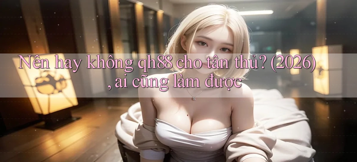 Nên hay không qh88 cho tân thủ (2026), ai cũng làm được