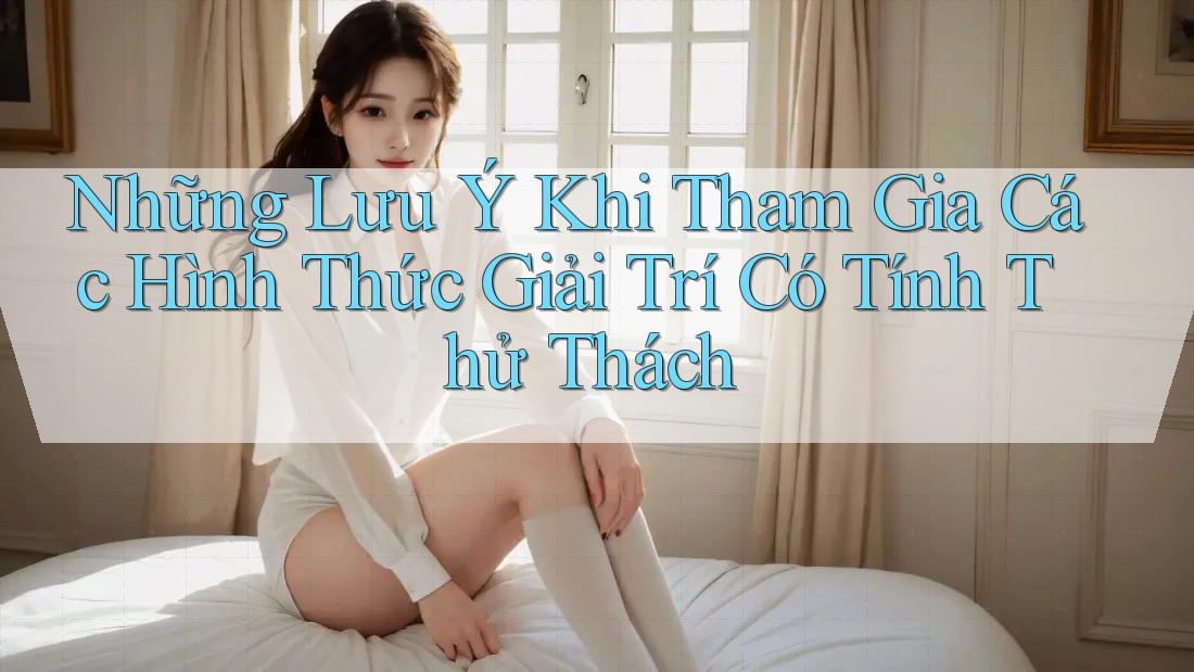 Những Lưu Ý Khi Tham Gia Các Hình Thức Giải Trí Có Tính Thử Thách Những Lưu Ý Khi Tham Gia Các Hình Thức Giải Trí Có Tính Thử Thách