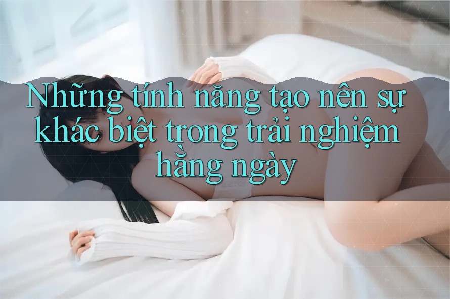 Những tính năng tạo nên sự khác biệt trong trải nghiệm hằng ngày Những tính năng tạo nên sự khác biệt trong trải nghiệm hằng ngày
