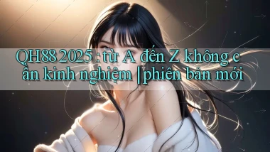 QH88 2025 từ A đến Z không cần kinh nghiệm phiên bản mới