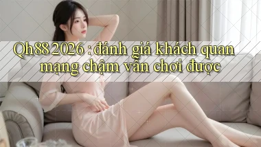 Qh88 2026 đánh giá khách quan mạng chậm vẫn chơi được