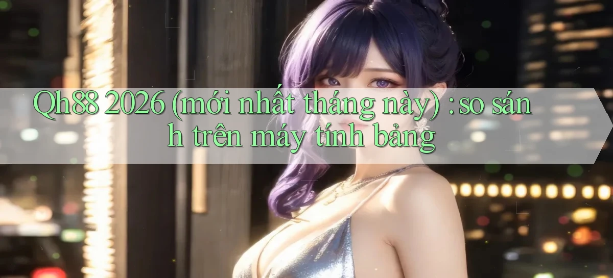 Qh88 2026 (mới nhất tháng này) so sánh trên máy tính bảng