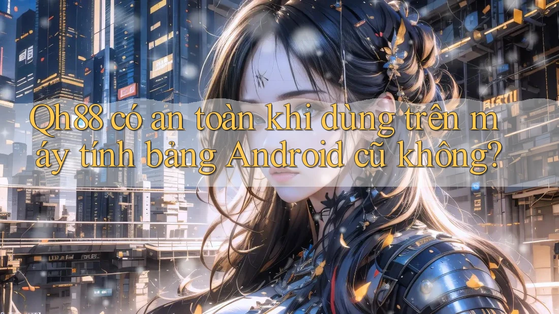 Qh88 có an toàn khi dùng trên máy tính bảng Android cũ không? Qh88 có an toàn khi dùng trên máy tính bảng Android cũ không?