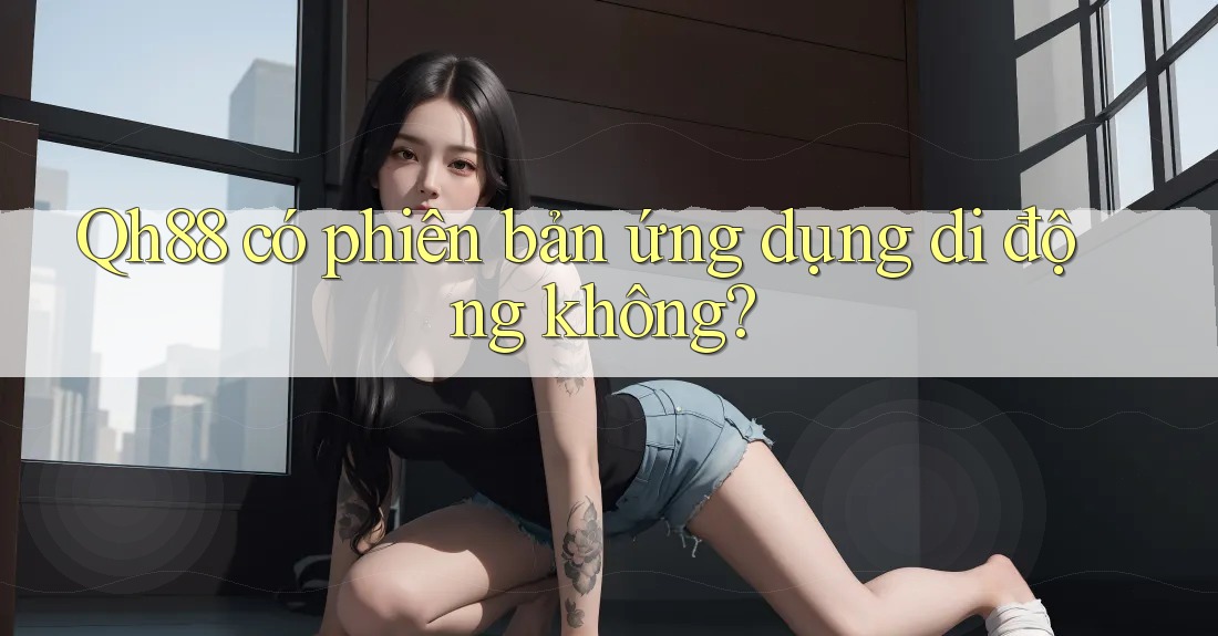 Qh88 có phiên bản ứng dụng di động không? Qh88 có phiên bản ứng dụng di động không?