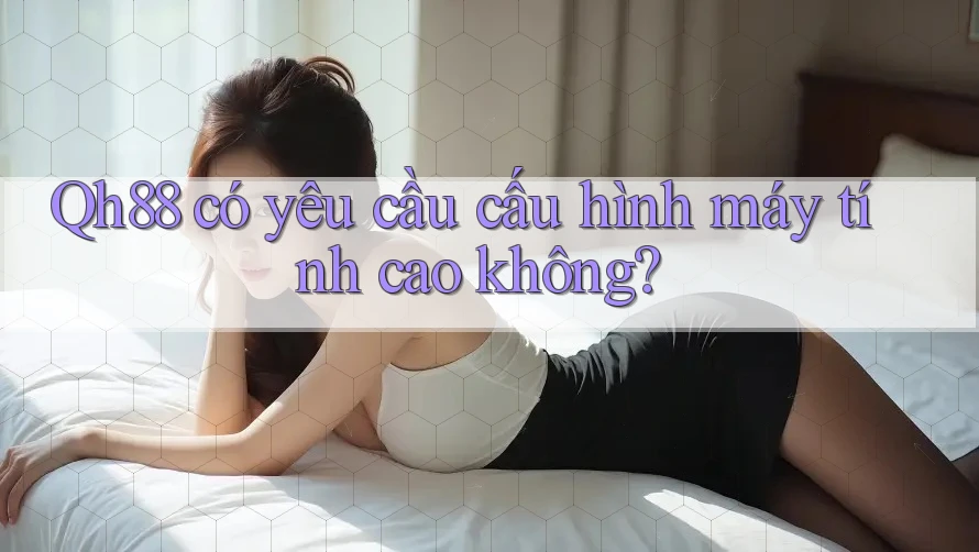 Qh88 có yêu cầu cấu hình máy tính cao không? Qh88 có yêu cầu cấu hình máy tính cao không?