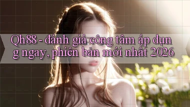 Qh88   đánh giá công tâm áp dụng ngay, phiên bản mới nhất 2026