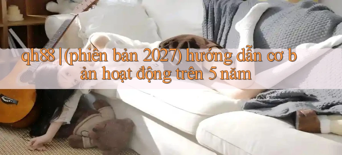 qh88 (phiên bản 2027) hướng dẫn cơ bản hoạt động trên 5 năm