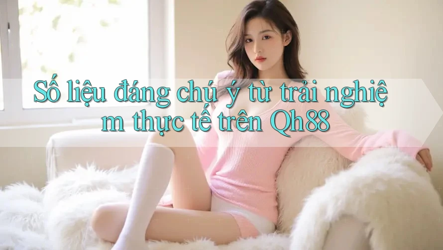 Số liệu đáng chú ý từ trải nghiệm thực tế trên Qh88 Số liệu đáng chú ý từ trải nghiệm thực tế trên Qh88