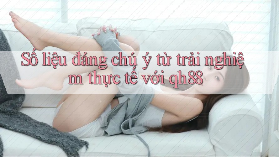 Số liệu đáng chú ý từ trải nghiệm thực tế với qh88 Số liệu đáng chú ý từ trải nghiệm thực tế với qh88