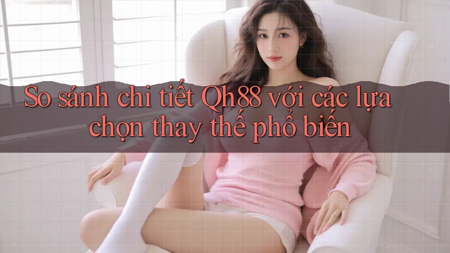 So sánh chi tiết Qh88 với các lựa chọn thay thế phổ biến So sánh chi tiết Qh88 với các lựa chọn thay thế phổ biến