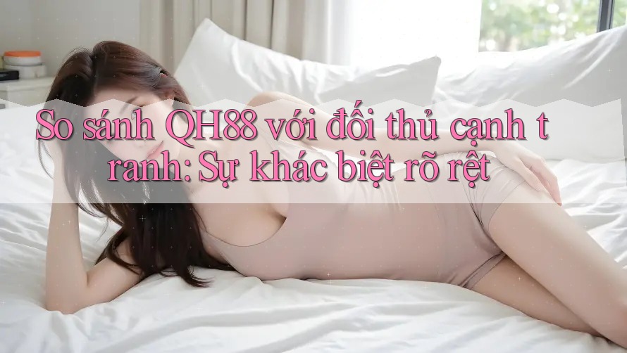 So sánh QH88 với đối thủ cạnh tranh: Sự khác biệt rõ rệt So sánh QH88 với đối thủ cạnh tranh: Sự khác biệt rõ rệt