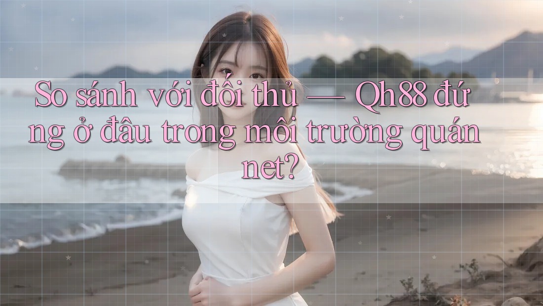 So sánh với đối thủ — Qh88 đứng ở đâu trong môi trường quán net? So sánh với đối thủ — Qh88 đứng ở đâu trong môi trường quán net?