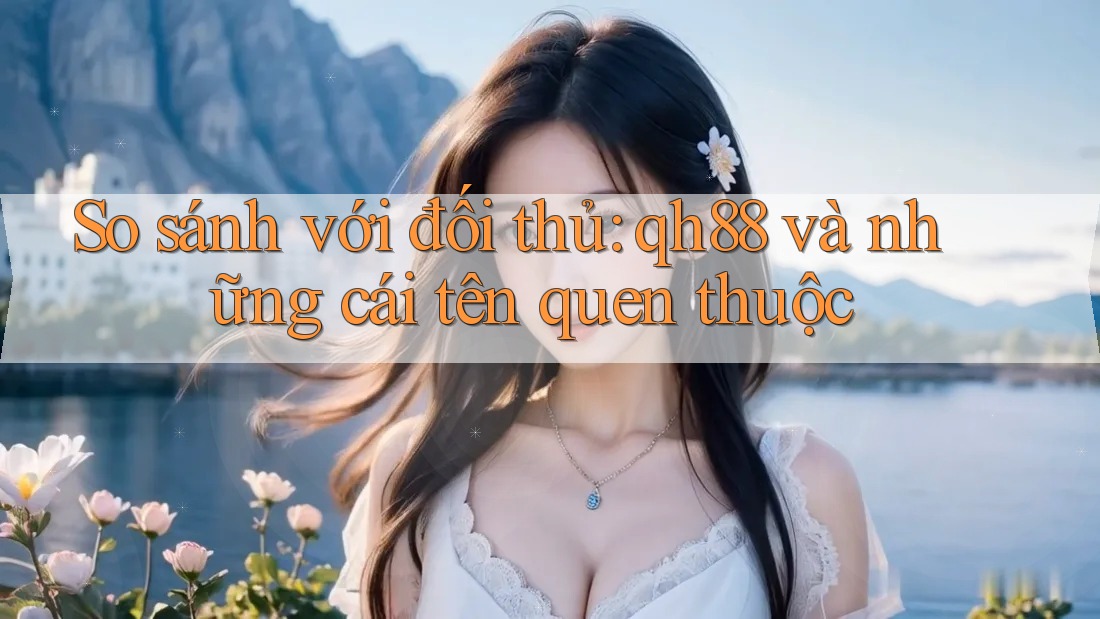 So sánh với đối thủ: Qh88 và những cái tên quen thuộc