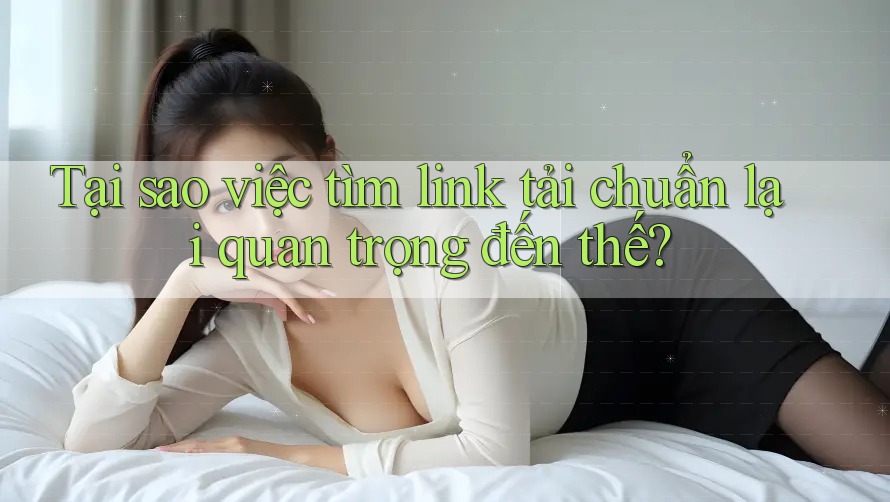 Tại sao việc tìm link tải chuẩn lại quan trọng đến thế? Tại sao việc tìm link tải chuẩn lại quan trọng đến thế?