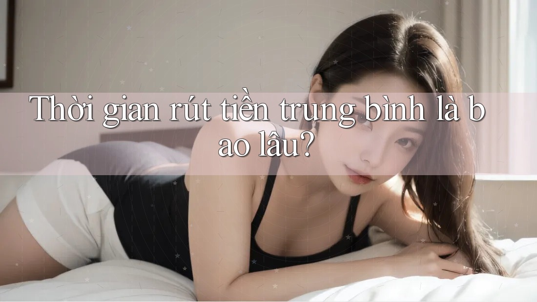 Thời gian rút tiền trung bình là bao lâu? Thời gian rút tiền trung bình là bao lâu?
