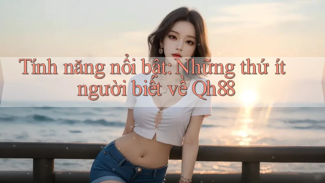 Tính năng nổi bật: Những thứ ít người biết về Qh88