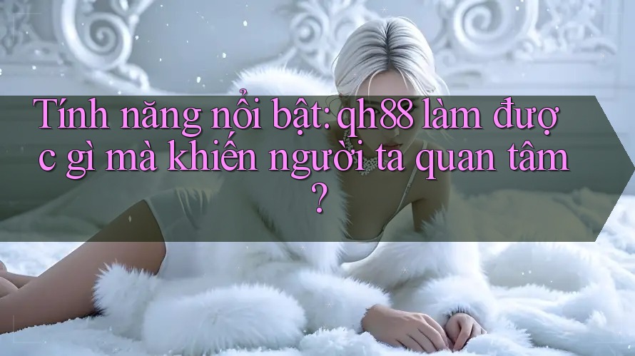Tính năng nổi bật: qh88 làm được gì mà khiến người ta quan tâm?