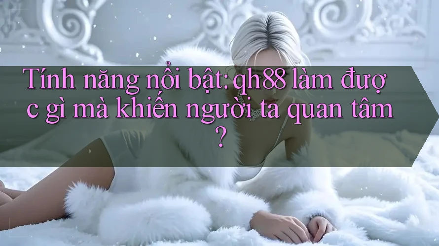 Tính năng nổi bật: qh88 làm được gì mà khiến người ta quan tâm?