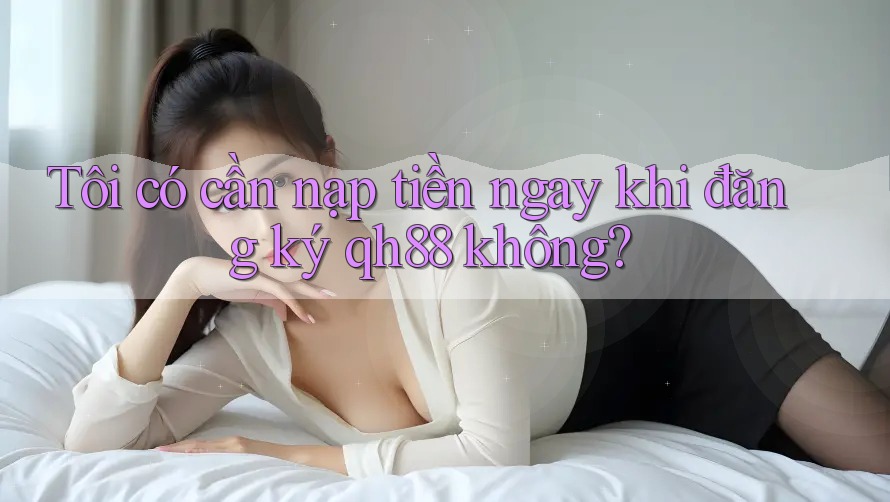 Tôi có cần nạp tiền ngay khi đăng ký qh88 không? Tôi có cần nạp tiền ngay khi đăng ký qh88 không?